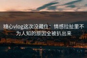 糖心vlog这次没藏住：情感拉扯里不为人知的原因全被扒出来