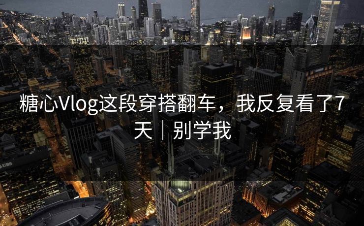 糖心Vlog这段穿搭翻车，我反复看了7天｜别学我