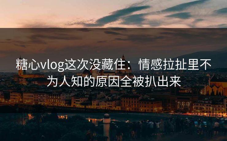 糖心vlog这次没藏住：情感拉扯里不为人知的原因全被扒出来